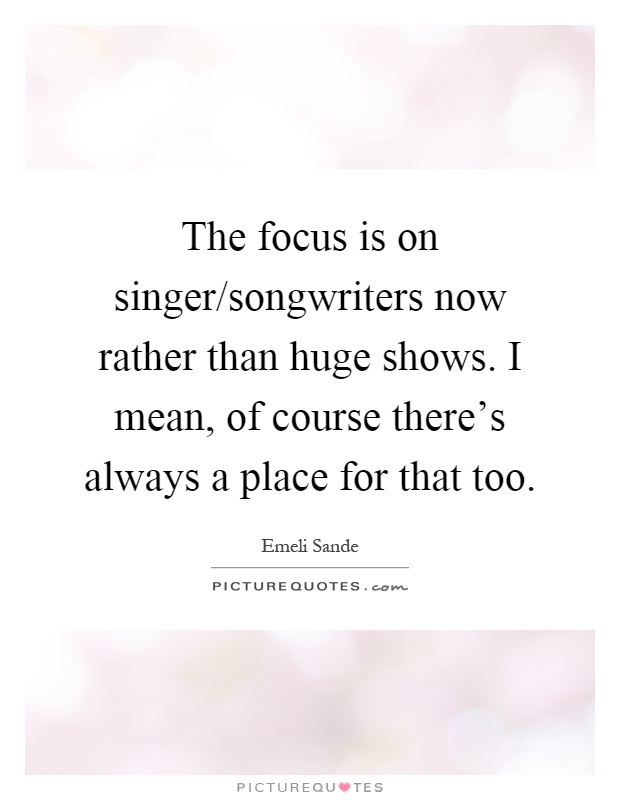 The focus is on singer/songwriters now rather than huge shows. I mean, of course there's always a place for that too Picture Quote #1