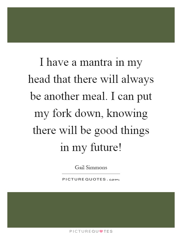 I have a mantra in my head that there will always be another meal. I can put my fork down, knowing there will be good things in my future! Picture Quote #1