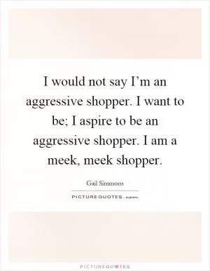I would not say I’m an aggressive shopper. I want to be; I aspire to be an aggressive shopper. I am a meek, meek shopper Picture Quote #1