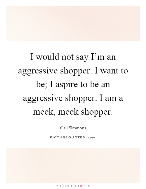 I would not say I'm an aggressive shopper. I want to be; I aspire to be an aggressive shopper. I am a meek, meek shopper Picture Quote #1