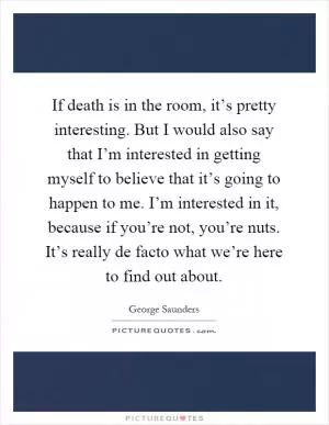 If death is in the room, it’s pretty interesting. But I would also say that I’m interested in getting myself to believe that it’s going to happen to me. I’m interested in it, because if you’re not, you’re nuts. It’s really de facto what we’re here to find out about Picture Quote #1