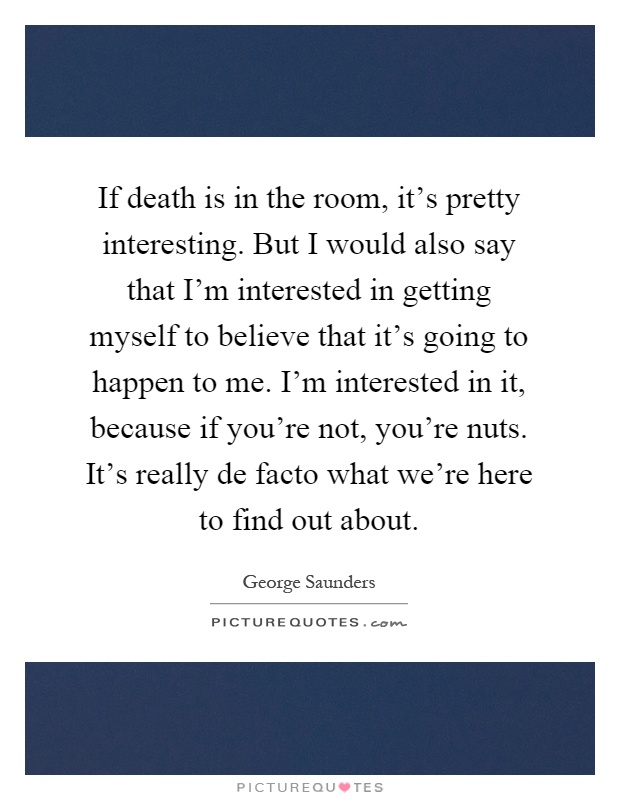 If death is in the room, it's pretty interesting. But I would also say that I'm interested in getting myself to believe that it's going to happen to me. I'm interested in it, because if you're not, you're nuts. It's really de facto what we're here to find out about Picture Quote #1