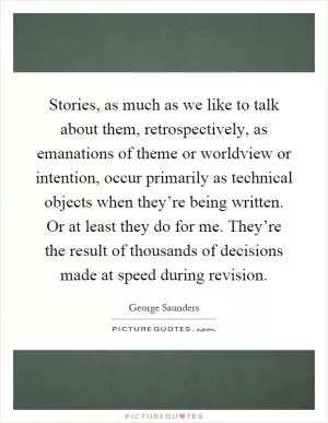 Stories, as much as we like to talk about them, retrospectively, as emanations of theme or worldview or intention, occur primarily as technical objects when they’re being written. Or at least they do for me. They’re the result of thousands of decisions made at speed during revision Picture Quote #1