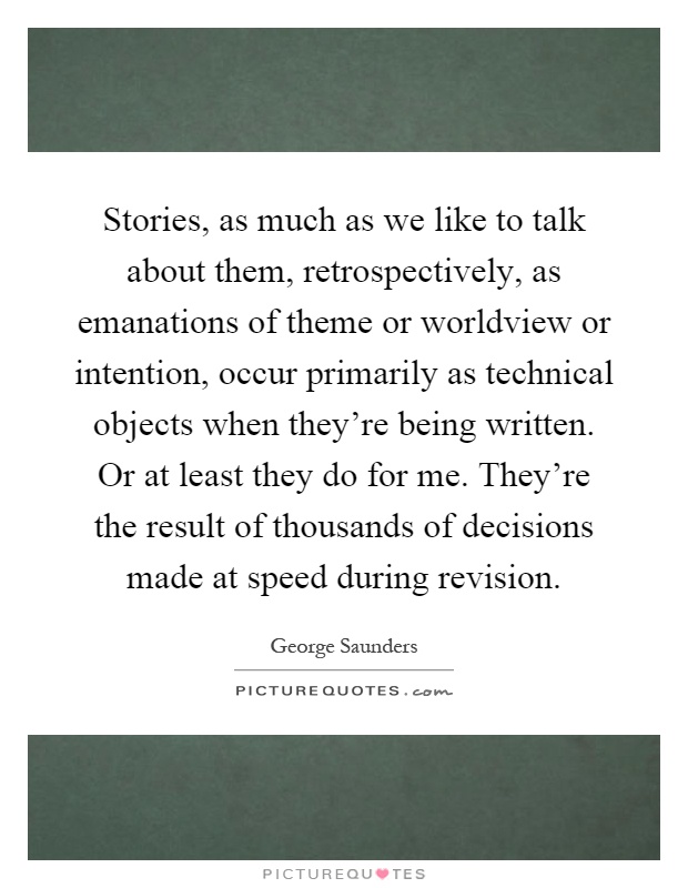 Stories, as much as we like to talk about them, retrospectively, as emanations of theme or worldview or intention, occur primarily as technical objects when they're being written. Or at least they do for me. They're the result of thousands of decisions made at speed during revision Picture Quote #1