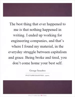 The best thing that ever happened to me is that nothing happened in writing. I ended up working for engineering companies, and that’s where I found my material, in the everyday struggle between capitalism and grace. Being broke and tired, you don’t come home your best self Picture Quote #1