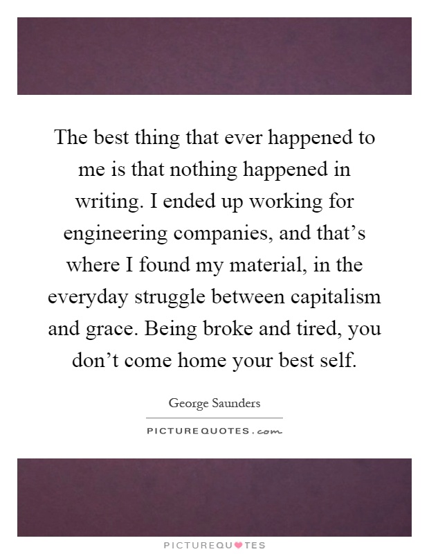 The best thing that ever happened to me is that nothing happened in writing. I ended up working for engineering companies, and that's where I found my material, in the everyday struggle between capitalism and grace. Being broke and tired, you don't come home your best self Picture Quote #1