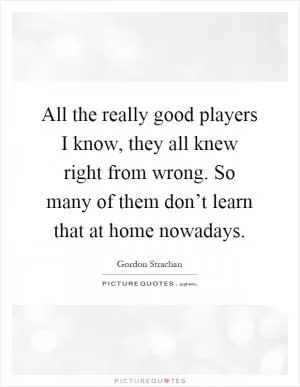 All the really good players I know, they all knew right from wrong. So many of them don’t learn that at home nowadays Picture Quote #1