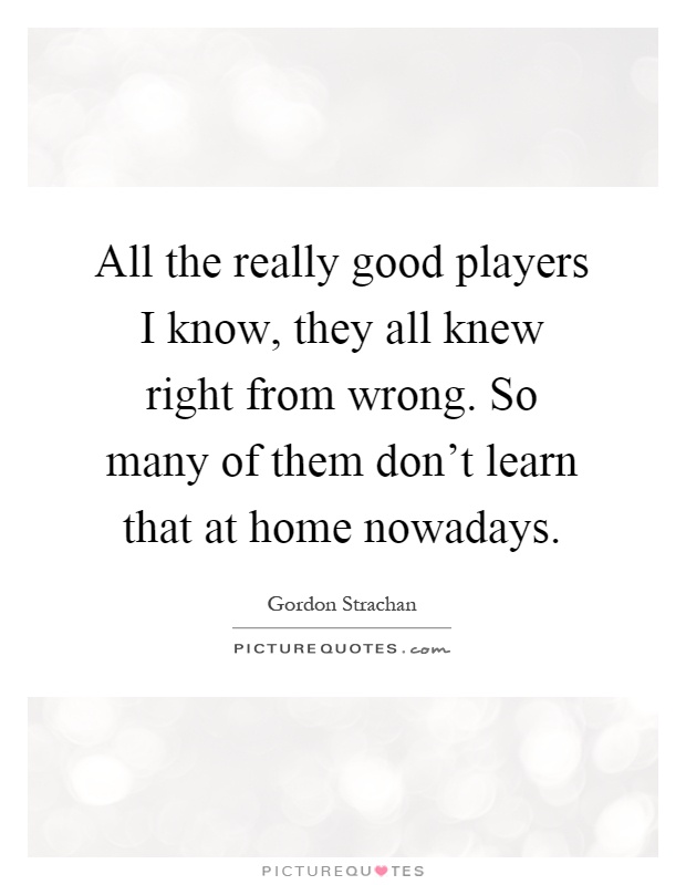 All the really good players I know, they all knew right from wrong. So many of them don't learn that at home nowadays Picture Quote #1