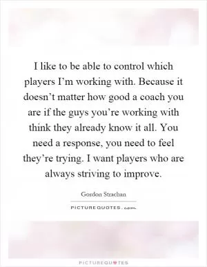 I like to be able to control which players I’m working with. Because it doesn’t matter how good a coach you are if the guys you’re working with think they already know it all. You need a response, you need to feel they’re trying. I want players who are always striving to improve Picture Quote #1