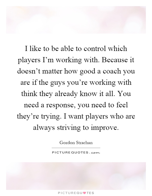 I like to be able to control which players I'm working with. Because it doesn't matter how good a coach you are if the guys you're working with think they already know it all. You need a response, you need to feel they're trying. I want players who are always striving to improve Picture Quote #1