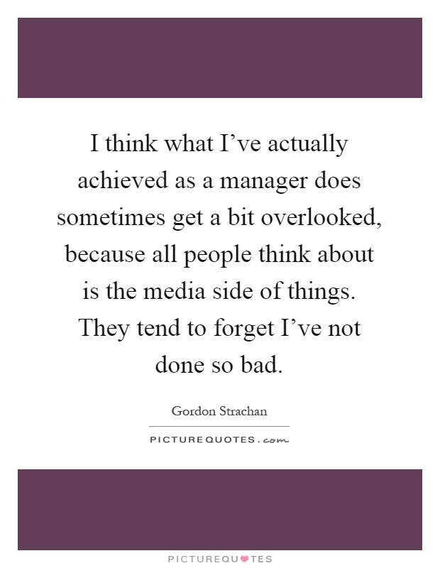 I think what I've actually achieved as a manager does sometimes get a bit overlooked, because all people think about is the media side of things. They tend to forget I've not done so bad Picture Quote #1