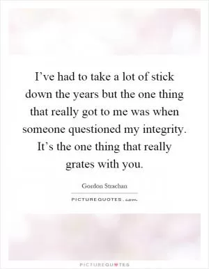 I’ve had to take a lot of stick down the years but the one thing that really got to me was when someone questioned my integrity. It’s the one thing that really grates with you Picture Quote #1