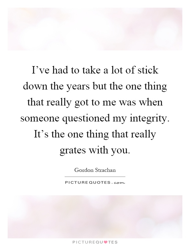 I've had to take a lot of stick down the years but the one thing that really got to me was when someone questioned my integrity. It's the one thing that really grates with you Picture Quote #1