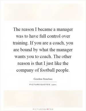 The reason I became a manager was to have full control over training. If you are a coach, you are bound by what the manager wants you to coach. The other reason is that I just like the company of football people Picture Quote #1