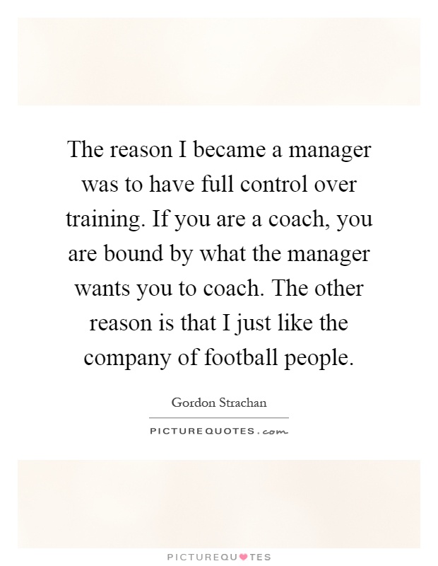 The reason I became a manager was to have full control over training. If you are a coach, you are bound by what the manager wants you to coach. The other reason is that I just like the company of football people Picture Quote #1