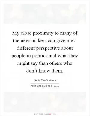 My close proximity to many of the newsmakers can give me a different perspective about people in politics and what they might say than others who don’t know them Picture Quote #1
