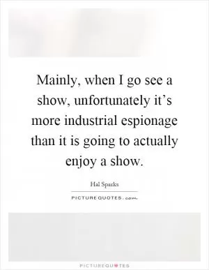 Mainly, when I go see a show, unfortunately it’s more industrial espionage than it is going to actually enjoy a show Picture Quote #1
