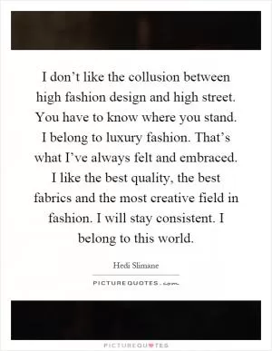I don’t like the collusion between high fashion design and high street. You have to know where you stand. I belong to luxury fashion. That’s what I’ve always felt and embraced. I like the best quality, the best fabrics and the most creative field in fashion. I will stay consistent. I belong to this world Picture Quote #1