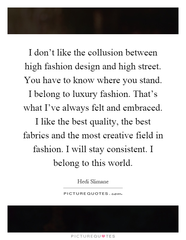 I don't like the collusion between high fashion design and high street. You have to know where you stand. I belong to luxury fashion. That's what I've always felt and embraced. I like the best quality, the best fabrics and the most creative field in fashion. I will stay consistent. I belong to this world Picture Quote #1