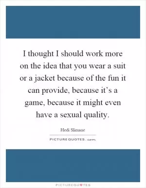 I thought I should work more on the idea that you wear a suit or a jacket because of the fun it can provide, because it’s a game, because it might even have a sexual quality Picture Quote #1