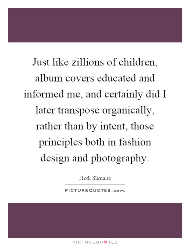 Just like zillions of children, album covers educated and informed me, and certainly did I later transpose organically, rather than by intent, those principles both in fashion design and photography Picture Quote #1