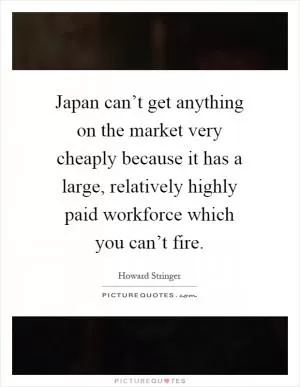 Japan can’t get anything on the market very cheaply because it has a large, relatively highly paid workforce which you can’t fire Picture Quote #1