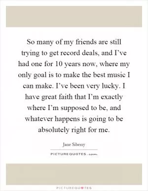 So many of my friends are still trying to get record deals, and I’ve had one for 10 years now, where my only goal is to make the best music I can make. I’ve been very lucky. I have great faith that I’m exactly where I’m supposed to be, and whatever happens is going to be absolutely right for me Picture Quote #1