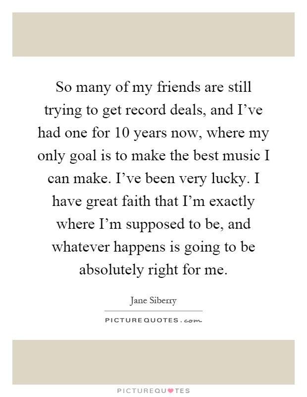 So many of my friends are still trying to get record deals, and I've had one for 10 years now, where my only goal is to make the best music I can make. I've been very lucky. I have great faith that I'm exactly where I'm supposed to be, and whatever happens is going to be absolutely right for me Picture Quote #1