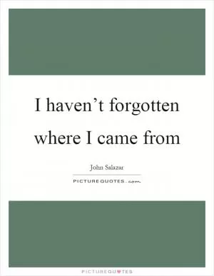 I haven’t forgotten where I came from Picture Quote #1