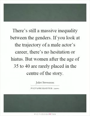 There’s still a massive inequality between the genders. If you look at the trajectory of a male actor’s career, there’s no hesitation or hiatus. But women after the age of 35 to 40 are rarely placed in the centre of the story Picture Quote #1