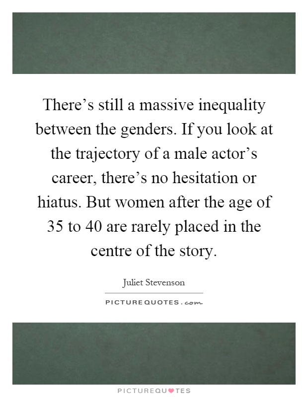 There's still a massive inequality between the genders. If you look at the trajectory of a male actor's career, there's no hesitation or hiatus. But women after the age of 35 to 40 are rarely placed in the centre of the story Picture Quote #1