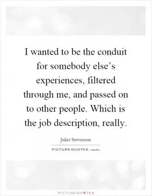 I wanted to be the conduit for somebody else’s experiences, filtered through me, and passed on to other people. Which is the job description, really Picture Quote #1