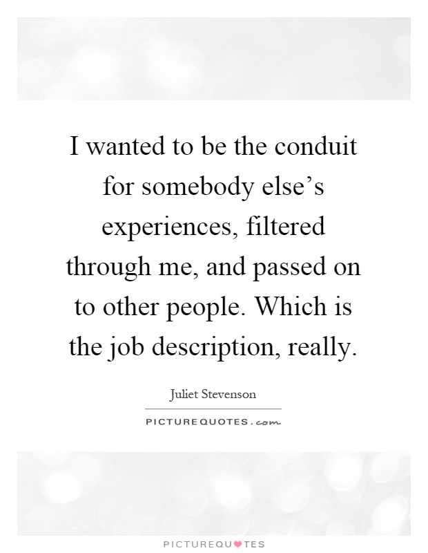 I wanted to be the conduit for somebody else's experiences, filtered through me, and passed on to other people. Which is the job description, really Picture Quote #1