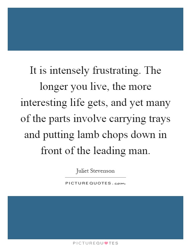It is intensely frustrating. The longer you live, the more interesting life gets, and yet many of the parts involve carrying trays and putting lamb chops down in front of the leading man Picture Quote #1