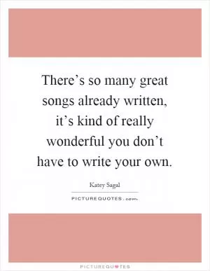 There’s so many great songs already written, it’s kind of really wonderful you don’t have to write your own Picture Quote #1