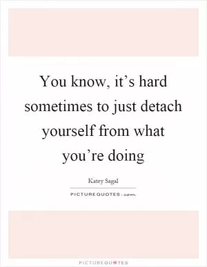 You know, it’s hard sometimes to just detach yourself from what you’re doing Picture Quote #1