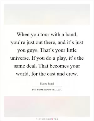When you tour with a band, you’re just out there, and it’s just you guys. That’s your little universe. If you do a play, it’s the same deal. That becomes your world, for the cast and crew Picture Quote #1