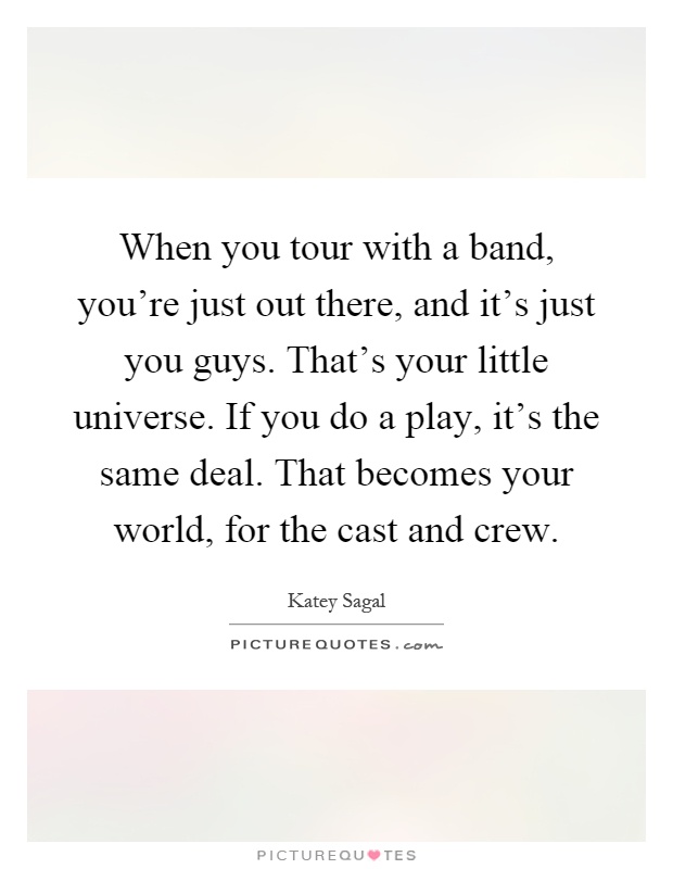 When you tour with a band, you're just out there, and it's just you guys. That's your little universe. If you do a play, it's the same deal. That becomes your world, for the cast and crew Picture Quote #1