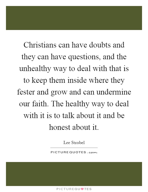 Christians can have doubts and they can have questions, and the unhealthy way to deal with that is to keep them inside where they fester and grow and can undermine our faith. The healthy way to deal with it is to talk about it and be honest about it Picture Quote #1