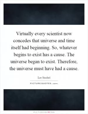 Virtually every scientist now concedes that universe and time itself had beginning. So, whatever begins to exist has a cause. The universe began to exist. Therefore, the universe must have had a cause Picture Quote #1