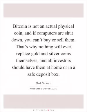 Bitcoin is not an actual physical coin, and if computers are shut down, you can’t buy or sell them. That’s why nothing will ever replace gold and silver coins themselves, and all investors should have them at home or in a safe deposit box Picture Quote #1