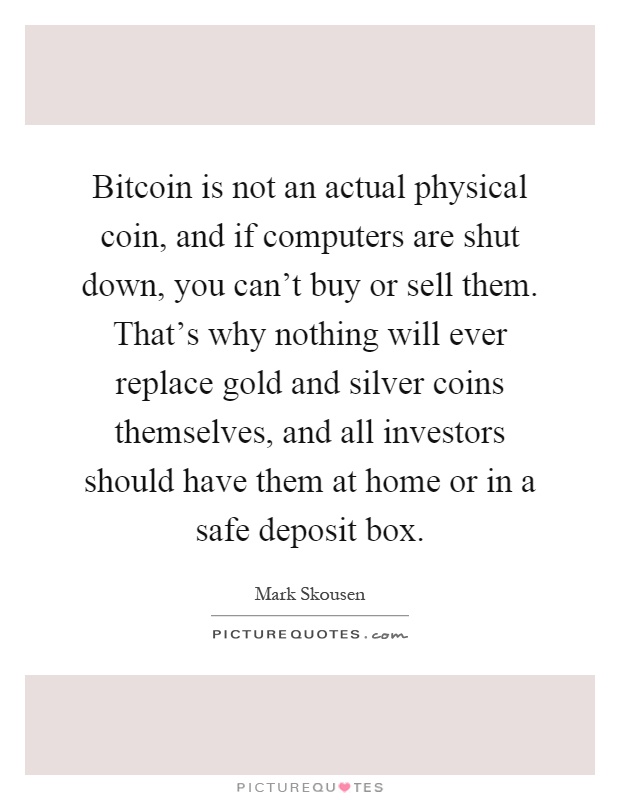 Bitcoin is not an actual physical coin, and if computers are shut down, you can't buy or sell them. That's why nothing will ever replace gold and silver coins themselves, and all investors should have them at home or in a safe deposit box Picture Quote #1