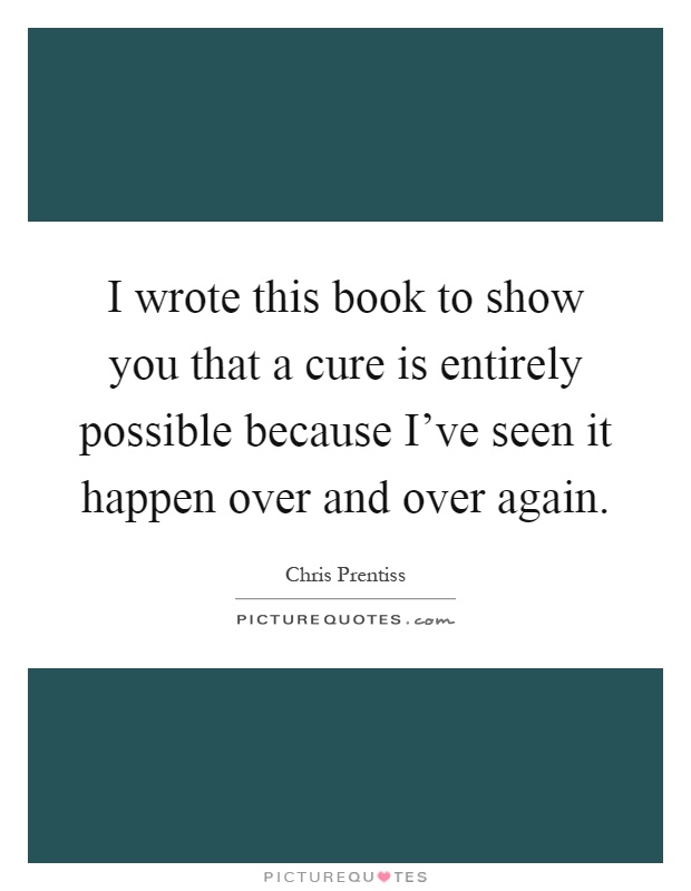 I wrote this book to show you that a cure is entirely possible because I've seen it happen over and over again Picture Quote #1