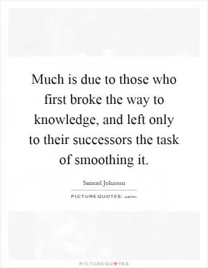 Much is due to those who first broke the way to knowledge, and left only to their successors the task of smoothing it Picture Quote #1