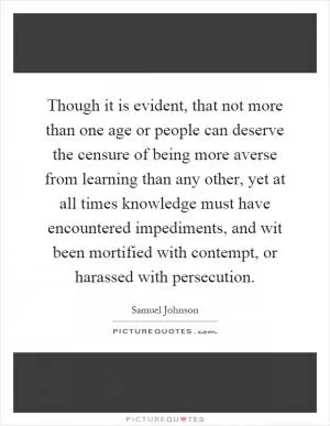 Though it is evident, that not more than one age or people can deserve the censure of being more averse from learning than any other, yet at all times knowledge must have encountered impediments, and wit been mortified with contempt, or harassed with persecution Picture Quote #1