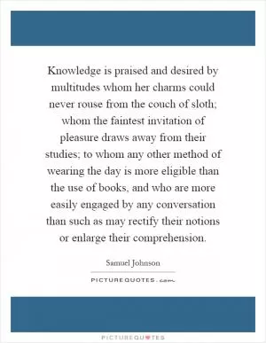 Knowledge is praised and desired by multitudes whom her charms could never rouse from the couch of sloth; whom the faintest invitation of pleasure draws away from their studies; to whom any other method of wearing the day is more eligible than the use of books, and who are more easily engaged by any conversation than such as may rectify their notions or enlarge their comprehension Picture Quote #1