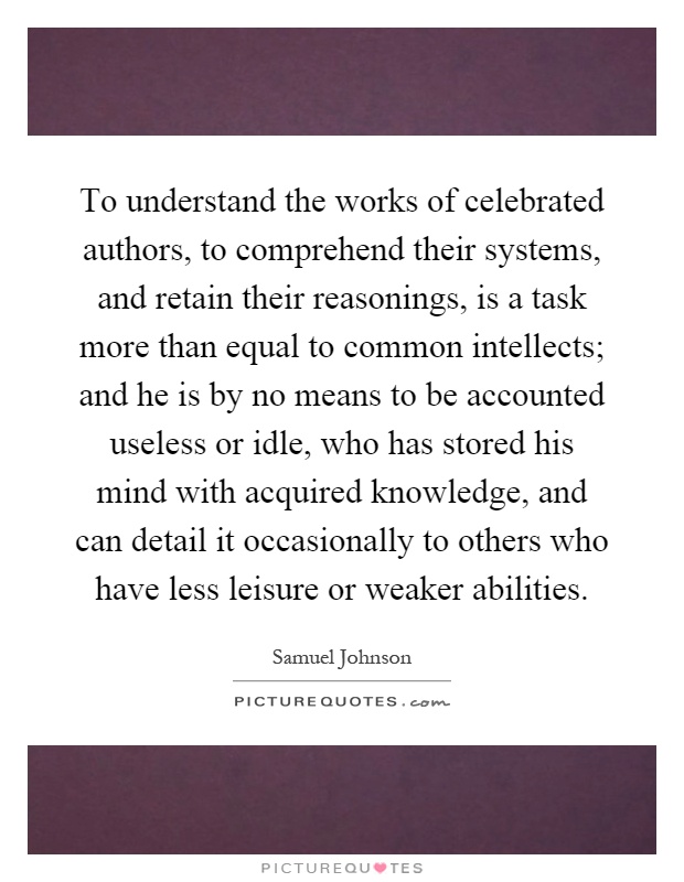 To understand the works of celebrated authors, to comprehend their systems, and retain their reasonings, is a task more than equal to common intellects; and he is by no means to be accounted useless or idle, who has stored his mind with acquired knowledge, and can detail it occasionally to others who have less leisure or weaker abilities Picture Quote #1