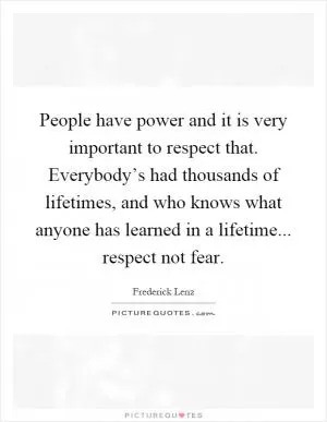 People have power and it is very important to respect that. Everybody’s had thousands of lifetimes, and who knows what anyone has learned in a lifetime... respect not fear Picture Quote #1