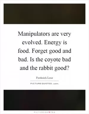 Manipulators are very evolved. Energy is food. Forget good and bad. Is the coyote bad and the rabbit good? Picture Quote #1