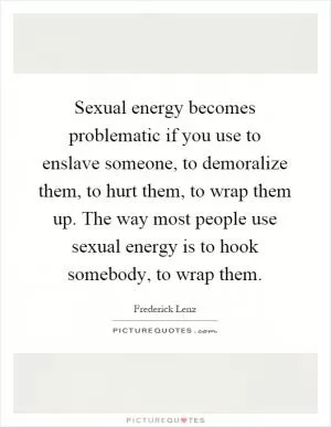 Sexual energy becomes problematic if you use to enslave someone, to demoralize them, to hurt them, to wrap them up. The way most people use sexual energy is to hook somebody, to wrap them Picture Quote #1